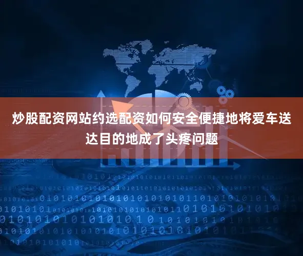 炒股配资网站约选配资如何安全便捷地将爱车送达目的地成了头疼问题