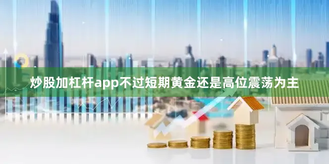 炒股加杠杆app不过短期黄金还是高位震荡为主