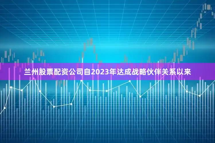 兰州股票配资公司自2023年达成战略伙伴关系以来