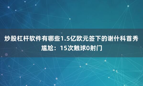 炒股杠杆软件有哪些1.5亿欧元签下的谢什科首秀尴尬：15次触球0射门