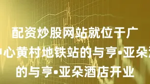 配资炒股网站就位于广州奥体中心黄村地铁站的与亨•亚朵酒店开业