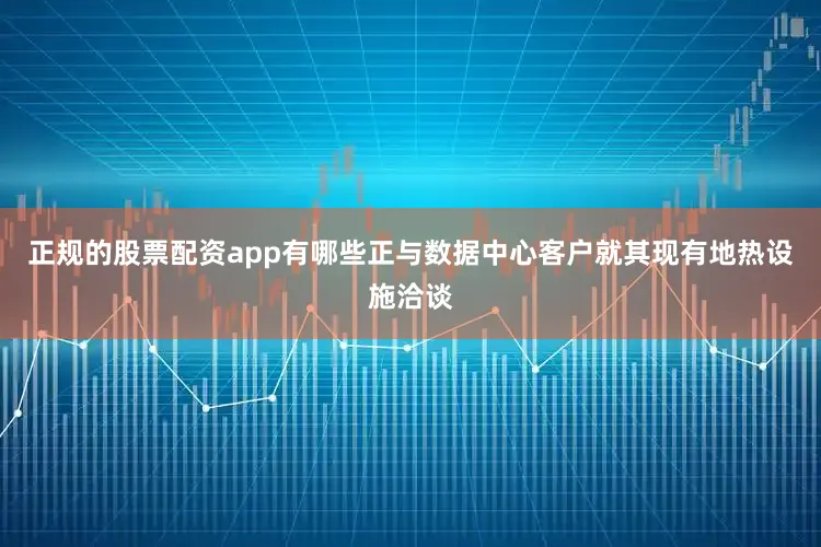 正规的股票配资app有哪些正与数据中心客户就其现有地热设施洽谈