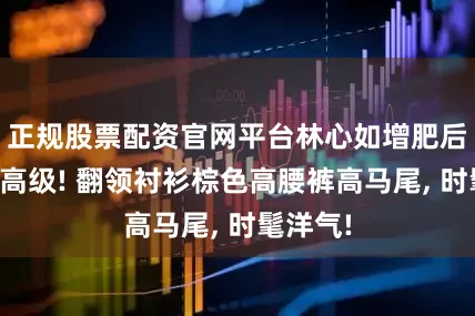 正规股票配资官网平台林心如增肥后气质更高级! 翻领衬衫棕色高腰裤高马尾, 时髦洋气!