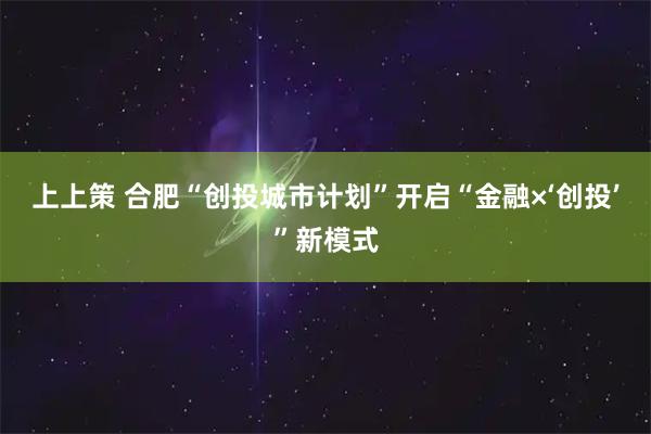 上上策 合肥“创投城市计划”开启“金融×‘创投’”新模式