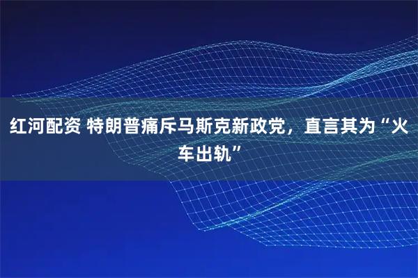 红河配资 特朗普痛斥马斯克新政党，直言其为“火车出轨”